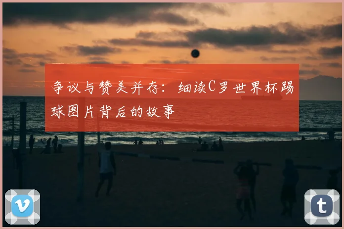 争议与赞美并存:细读C罗世界杯踢球图片背后的故事