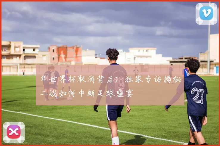 年世界杯取消背后：独家专访揭秘二战如何中断足球盛宴