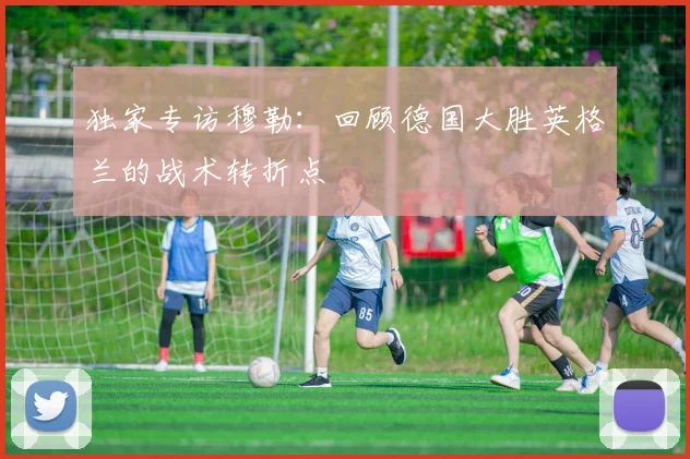 独家专访穆勒：回顾德国大胜英格兰的战术转折点