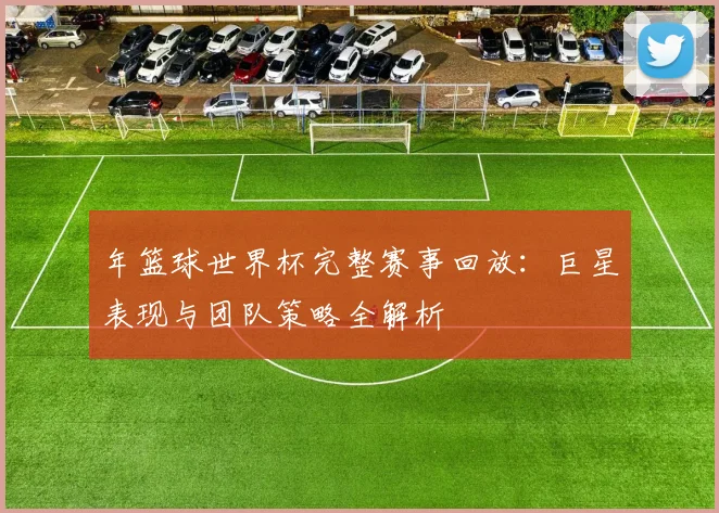 年篮球世界杯完整赛事回放：巨星表现与团队策略全解析